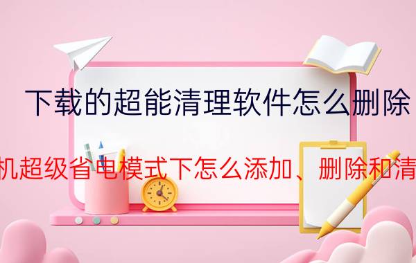 下载的超能清理软件怎么删除 华为手机超级省电模式下怎么添加、删除和清理应用？